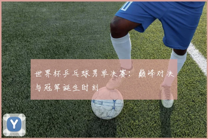 世界杯乒乓球男单决赛：巅峰对决与冠军诞生时刻