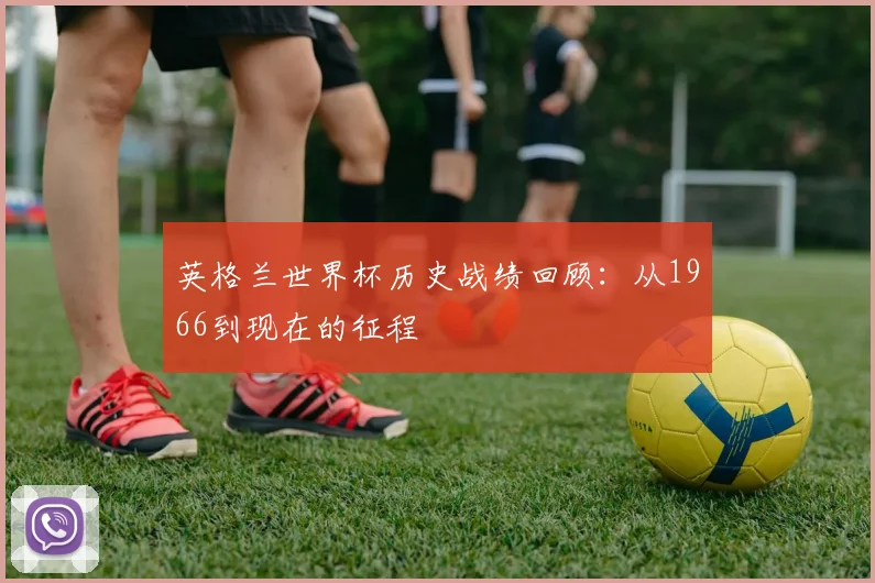 英格兰世界杯历史战绩回顾：从1966到现在的征程