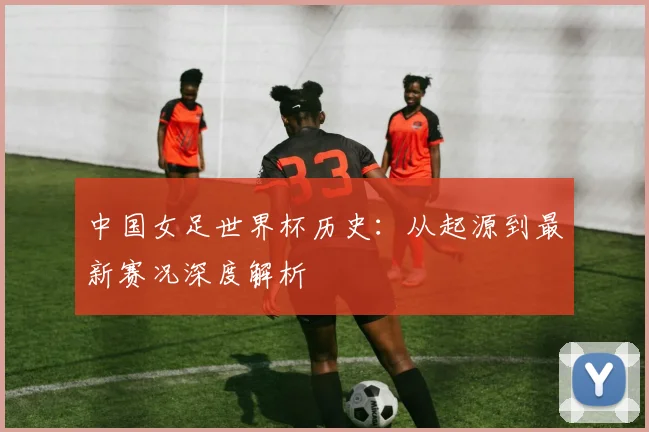中国女足世界杯历史：从起源到最新赛况深度解析