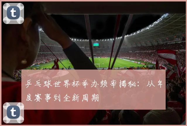 乒乓球世界杯举办频率揭秘：从年度赛事到全新周期