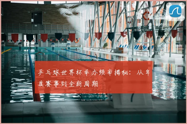 乒乓球世界杯举办频率揭秘:从年度赛事到全新周期