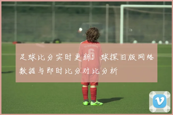 足球比分实时更新:球探旧版网络数据与即时比分对比分析