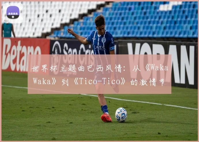 世界杯主题曲巴西风情：从《Waka Waka》到《Tico-Tico》的激情节奏