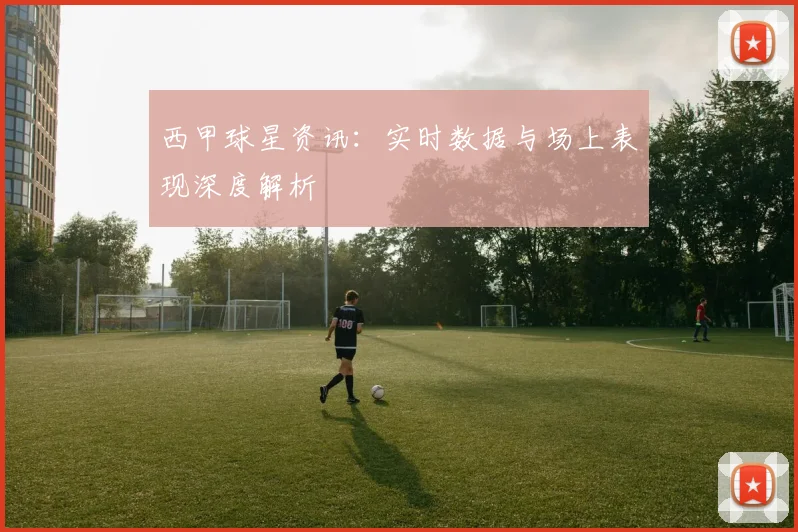 西甲球星资讯：实时数据与场上表现深度解析