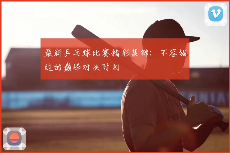 最新乒乓球比赛精彩集锦：不容错过的巅峰对决时刻