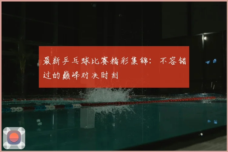 最新乒乓球比赛精彩集锦：不容错过的巅峰对决时刻